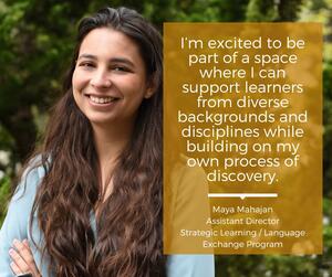 Photo of Maya and accompanying quote "I’m excited to be part of a space where I can support learners from diverse backgrounds and disciplines while building on my own process of discovery."